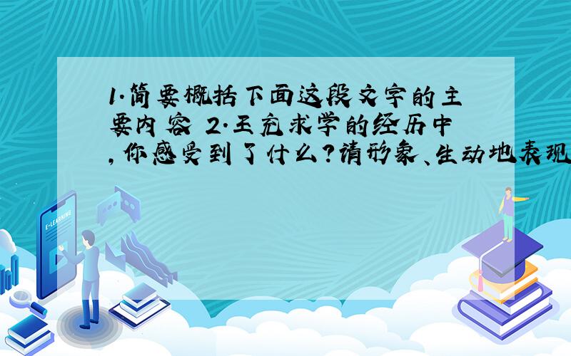 1.简要概括下面这段文字的主要内容 2.王充求学的经历中,你感受到了什么?请形象、生动地表现出来.