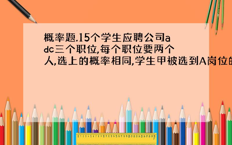 概率题.15个学生应聘公司adc三个职位,每个职位要两个人,选上的概率相同,学生甲被选到A岗位的概率是?