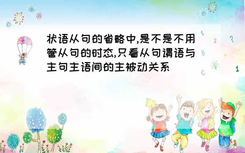 状语从句的省略中,是不是不用管从句的时态,只看从句谓语与主句主语间的主被动关系