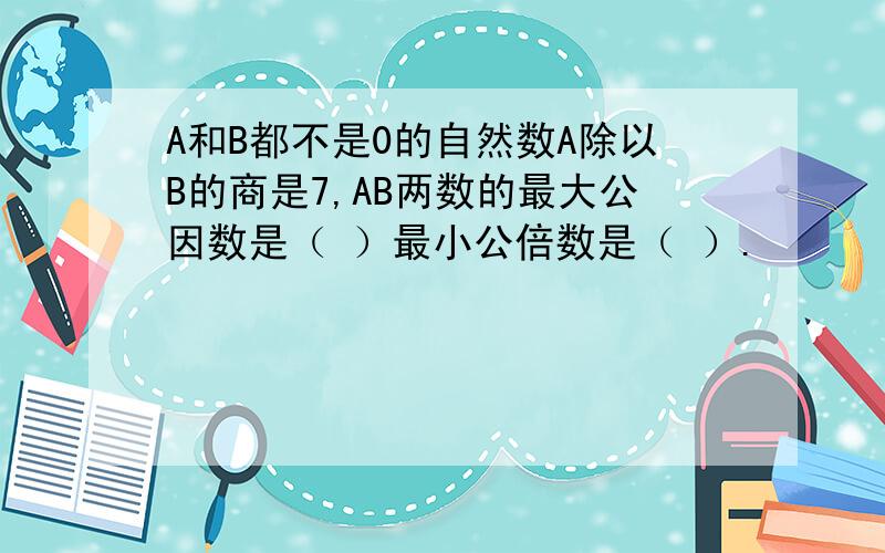 A和B都不是0的自然数A除以B的商是7,AB两数的最大公因数是（ ）最小公倍数是（ ）.