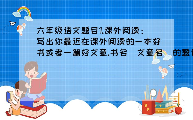 六年级语文题目1.课外阅读：写出你最近在课外阅读的一本好书或者一篇好文章.书名（文章名）的题目是:你认为这本书（这篇文章