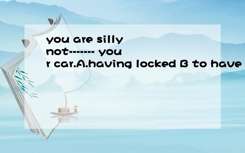 you are silly not------- your car.A.having locked B to have