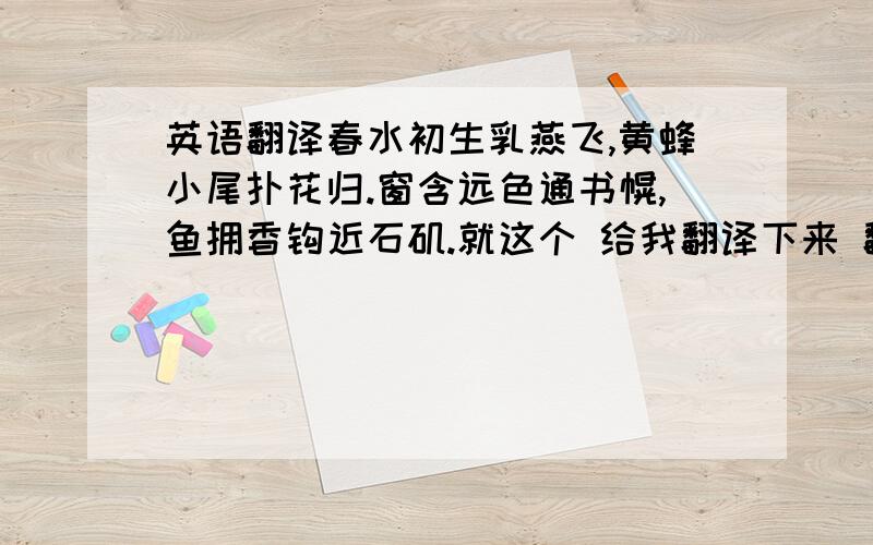 英语翻译春水初生乳燕飞,黄蜂小尾扑花归.窗含远色通书幌,鱼拥香钩近石矶.就这个 给我翻译下来 翻译好的 我所有分给你