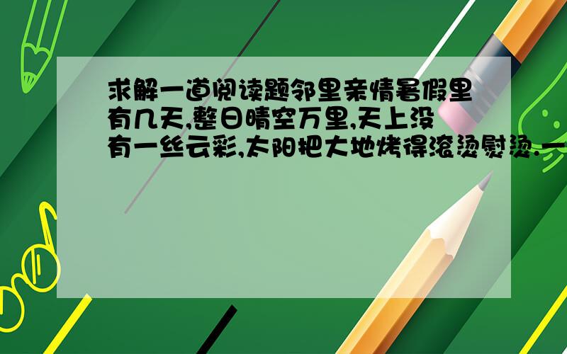 求解一道阅读题邻里亲情暑假里有几天,整日晴空万里,天上没有一丝云彩,太阳把大地烤得滚烫熨烫.一阵风刮来,从地上卷起一股热