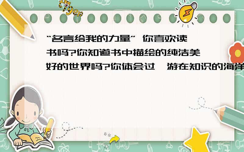 “名言给我的力量” 你喜欢读书吗?你知道书中描绘的纯洁美好的世界吗?你体会过遨游在知识的海洋中那无穷