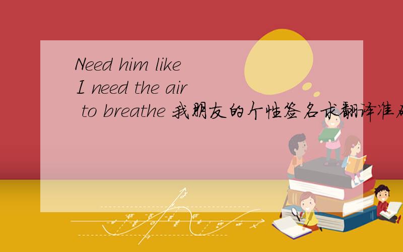 Need him like I need the air to breathe 我朋友的个性签名求翻译准确的急!