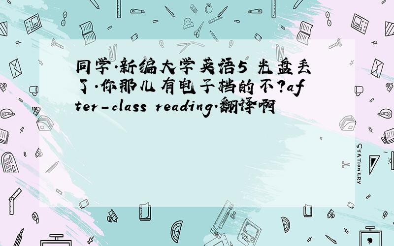 同学.新编大学英语5 光盘丢了.你那儿有电子档的不?after-class reading.翻译啊