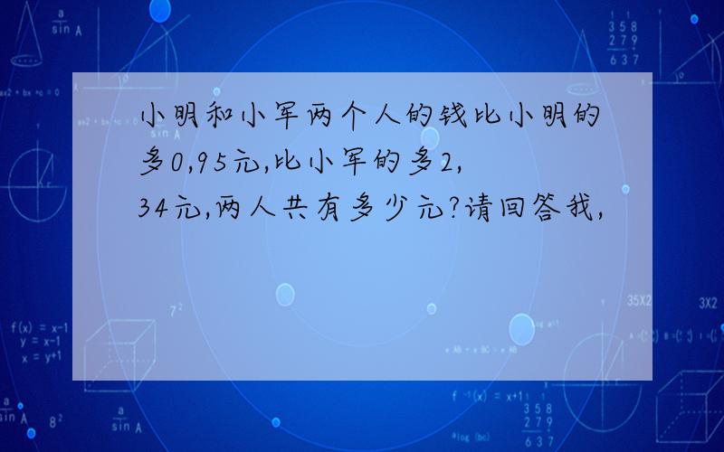 小明和小军两个人的钱比小明的多0,95元,比小军的多2,34元,两人共有多少元?请回答我,