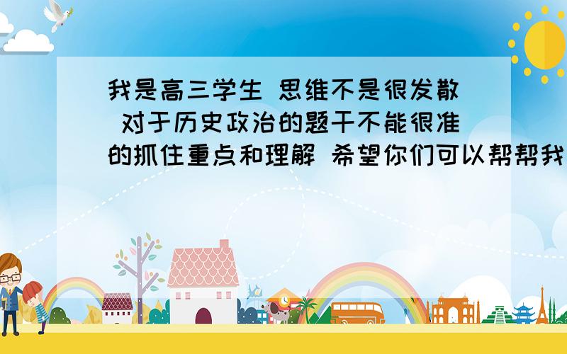 我是高三学生 思维不是很发散 对于历史政治的题干不能很准的抓住重点和理解 希望你们可以帮帮我 谢谢 !