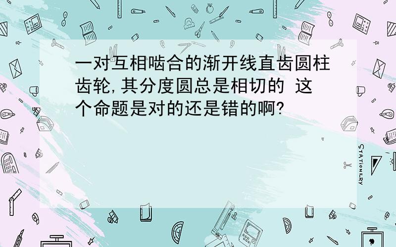 一对互相啮合的渐开线直齿圆柱齿轮,其分度圆总是相切的 这个命题是对的还是错的啊?