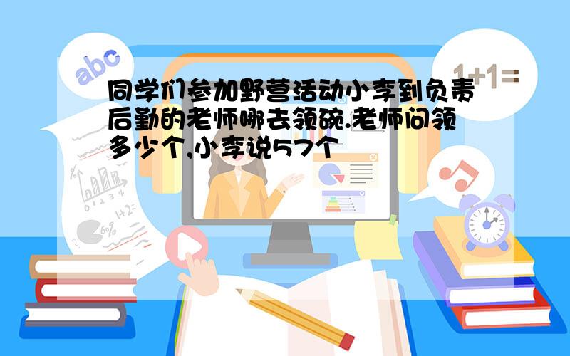 同学们参加野营活动小李到负责后勤的老师哪去领碗.老师问领多少个,小李说57个