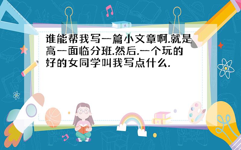 谁能帮我写一篇小文章啊.就是高一面临分班.然后.一个玩的好的女同学叫我写点什么.