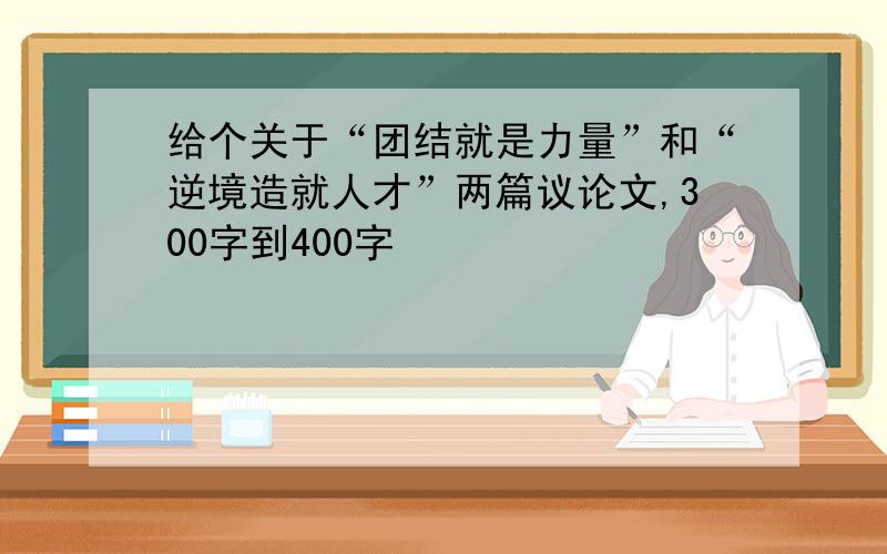 给个关于“团结就是力量”和“逆境造就人才”两篇议论文,300字到400字