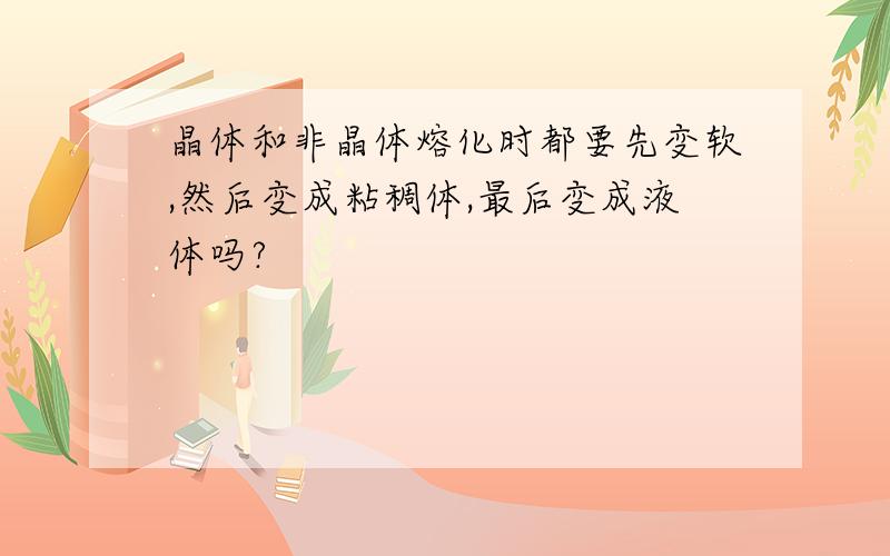 晶体和非晶体熔化时都要先变软,然后变成粘稠体,最后变成液体吗?