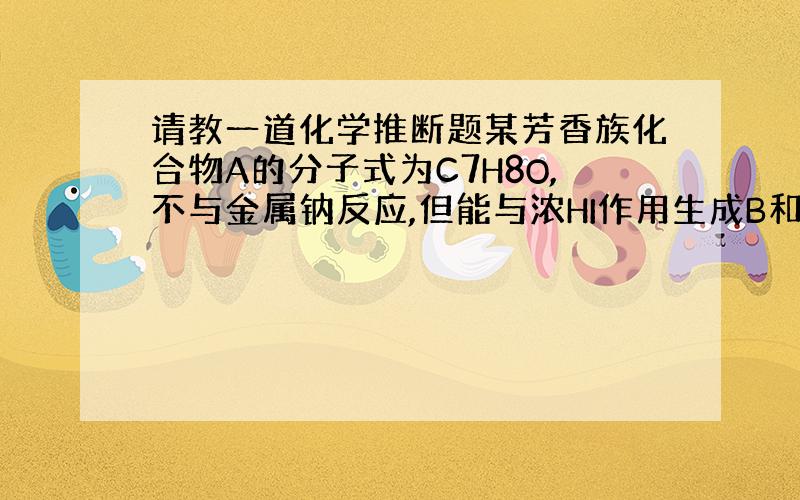 请教一道化学推断题某芳香族化合物A的分子式为C7H8O,不与金属钠反应,但能与浓HI作用生成B和C两个化合物,B能溶解于