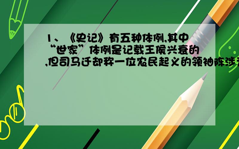 1、《史记》有五种体例,其中“世家”体例是记载王侯兴衰的,但司马迁却称一位农民起义的领袖陈涉为世家,请你说说你对司马迁史