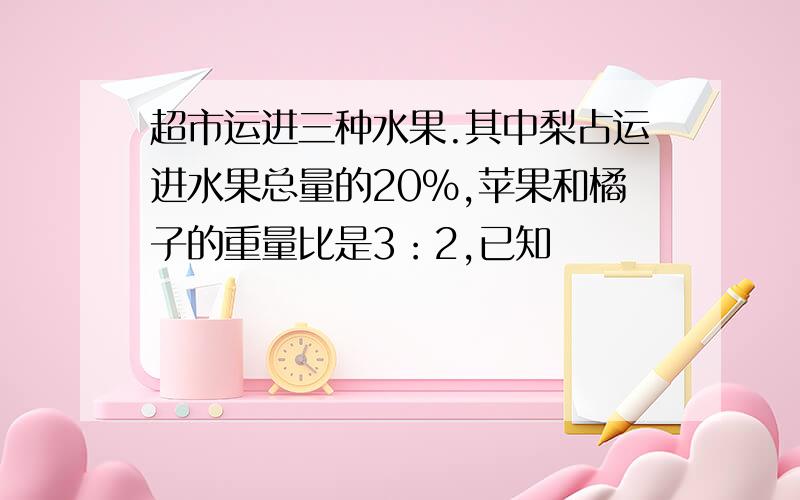 超市运进三种水果.其中梨占运进水果总量的20%,苹果和橘子的重量比是3：2,已知