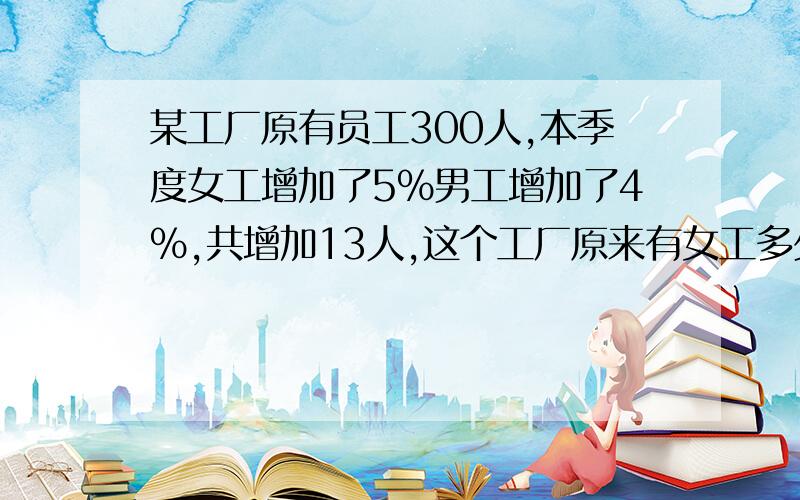 某工厂原有员工300人,本季度女工增加了5%男工增加了4%,共增加13人,这个工厂原来有女工多少人?