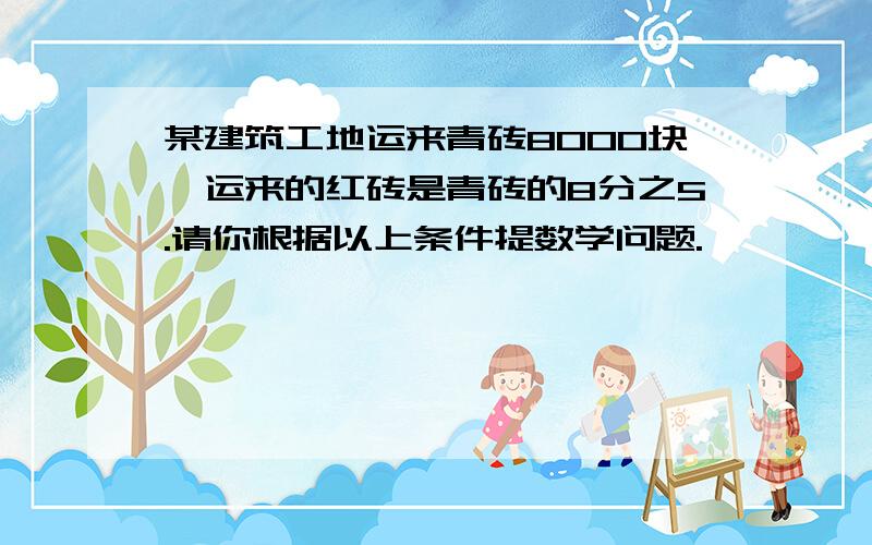 某建筑工地运来青砖8000块,运来的红砖是青砖的8分之5.请你根据以上条件提数学问题.