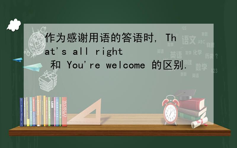 作为感谢用语的答语时, That's all right 和 You're welcome 的区别.