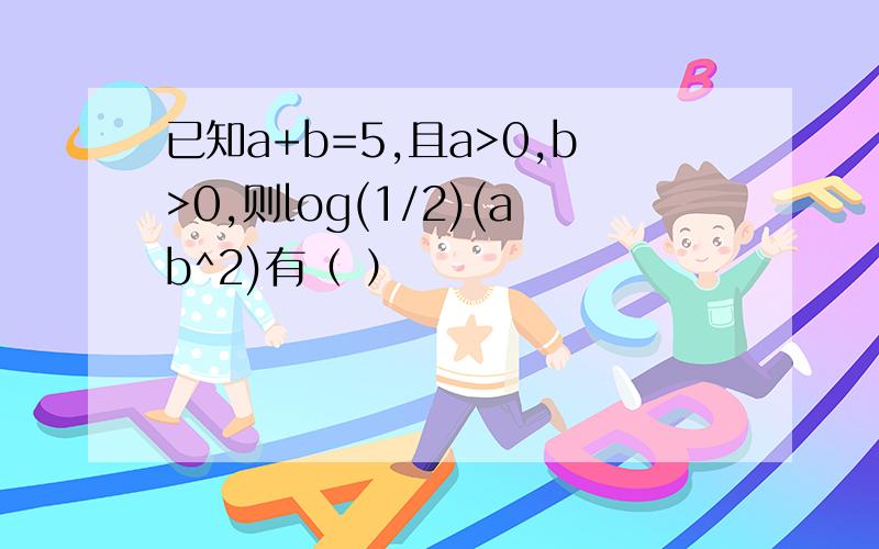 已知a+b=5,且a>0,b>0,则log(1/2)(ab^2)有（ ）