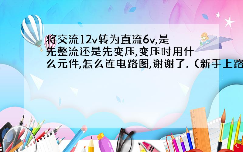 将交流12v转为直流6v,是先整流还是先变压,变压时用什么元件,怎么连电路图,谢谢了.（新手上路请多指教