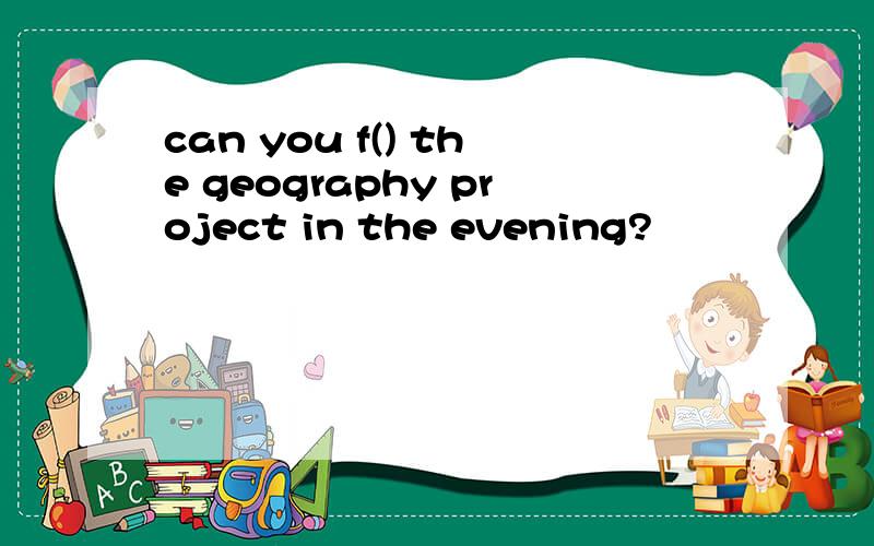 can you f() the geography project in the evening?