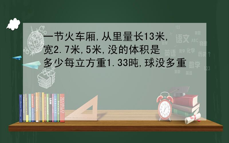 一节火车厢,从里量长13米,宽2.7米,5米,没的体积是多少每立方重1.33旽,球没多重