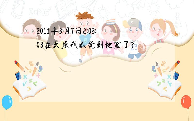 2011年3月7日2:03:03在太原我感觉到地震了?