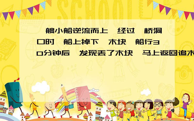 一艘小船逆流而上,经过一桥洞口时,船上掉下一木块,船行30分钟后,发现丢了木块,马上返回追木块,在距刚掉下木块5km处追