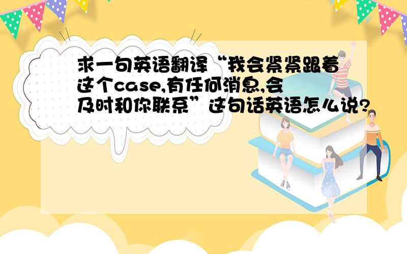 求一句英语翻译“我会紧紧跟着这个case,有任何消息,会及时和你联系”这句话英语怎么说?