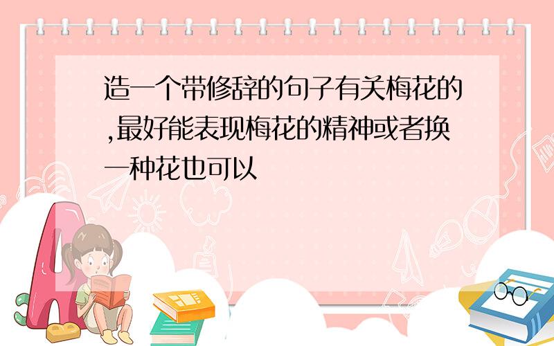 造一个带修辞的句子有关梅花的,最好能表现梅花的精神或者换一种花也可以