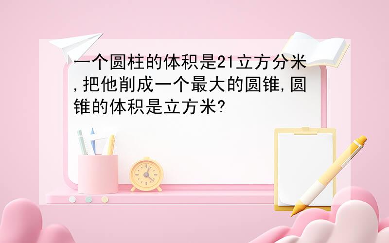 一个圆柱的体积是21立方分米,把他削成一个最大的圆锥,圆锥的体积是立方米?