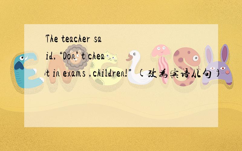 The teacher said,“Don’t cheat in exams ,children!” (改为宾语从句)