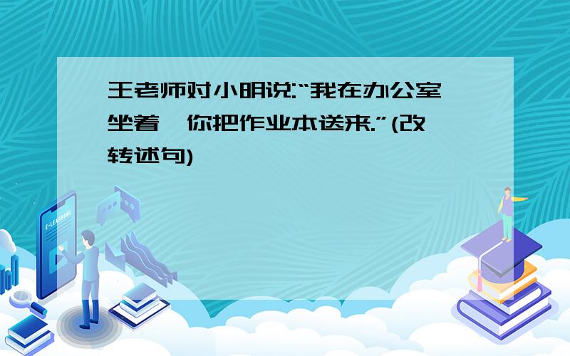 王老师对小明说:“我在办公室坐着,你把作业本送来.”(改转述句)