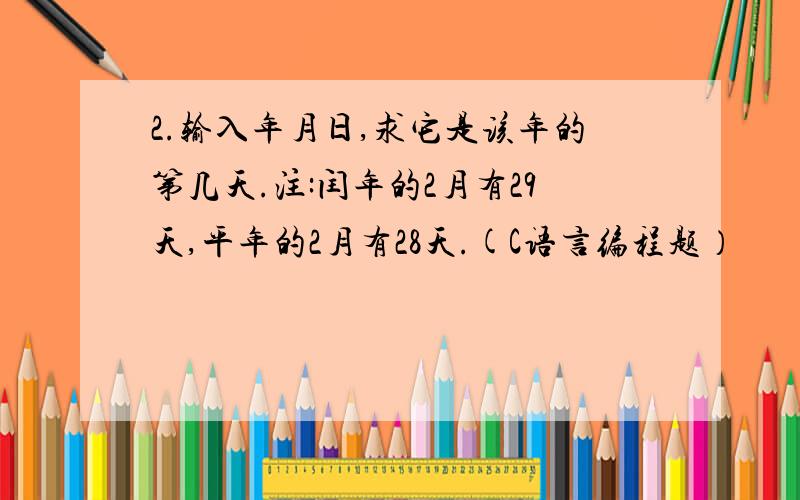 2.输入年月日,求它是该年的第几天.注:闰年的2月有29天,平年的2月有28天.(C语言编程题）