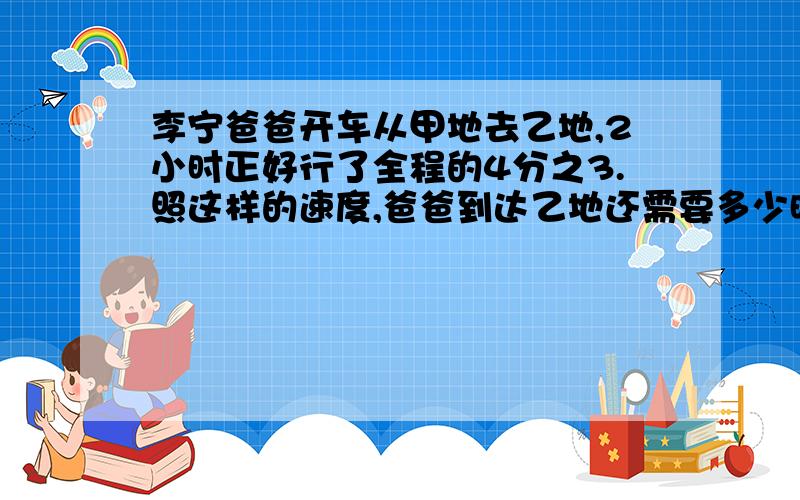 李宁爸爸开车从甲地去乙地,2小时正好行了全程的4分之3.照这样的速度,爸爸到达乙地还需要多少时间?