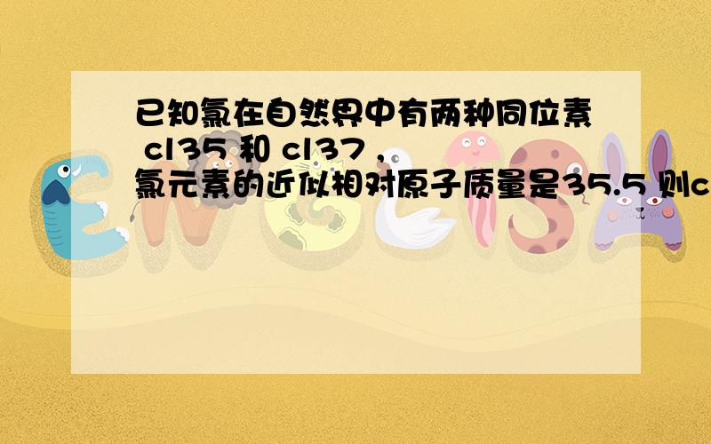 已知氯在自然界中有两种同位素 cl35 和 cl37 ,氯元素的近似相对原子质量是35.5 则cl35在自然界的质量百分