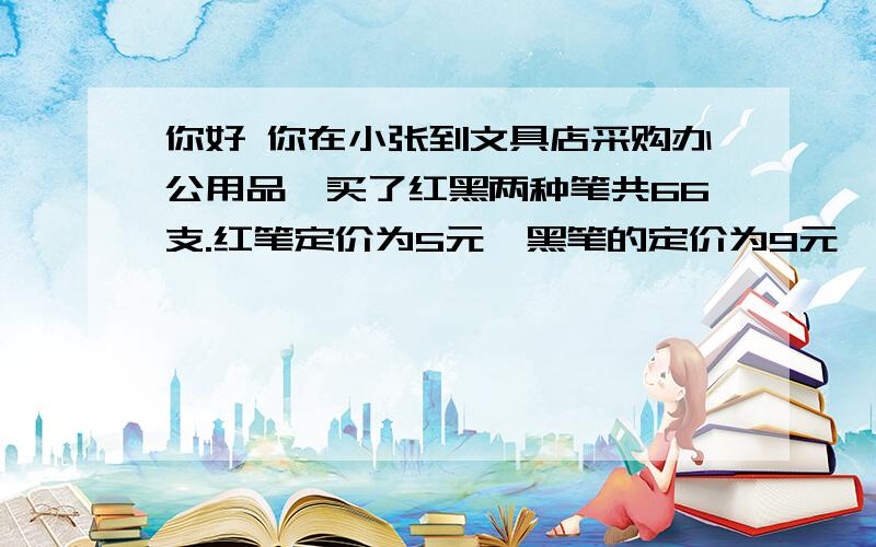 你好 你在小张到文具店采购办公用品,买了红黑两种笔共66支.红笔定价为5元,黑笔的定价为9元,由于买的数