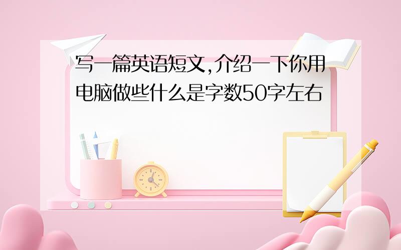 写一篇英语短文,介绍一下你用电脑做些什么是字数50字左右