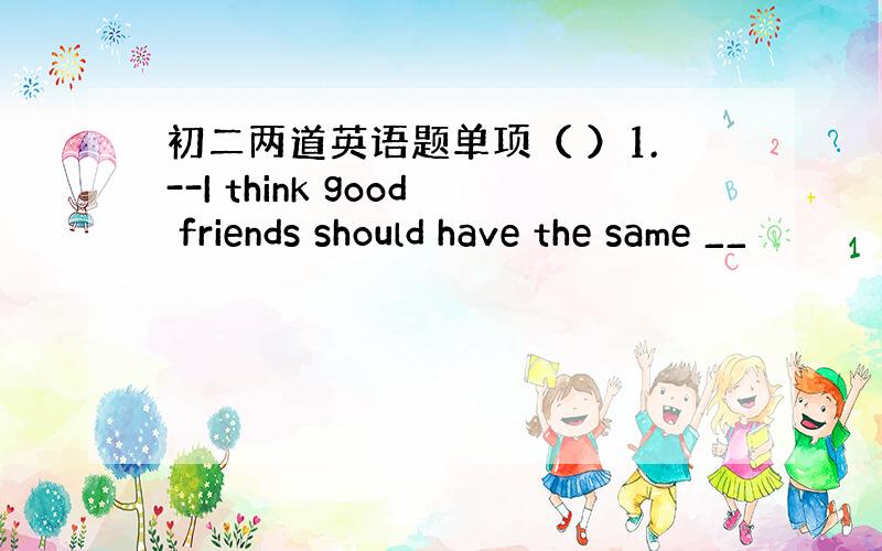 初二两道英语题单项（ ）1.--I think good friends should have the same __