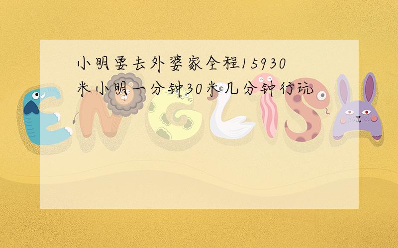 小明要去外婆家全程15930米小明一分钟30米几分钟行玩