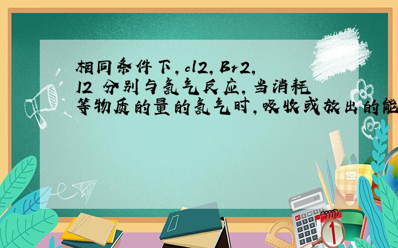 相同条件下,cl2,Br2,I2 分别与氢气反应,当消耗等物质的量的氢气时,吸收或放出的能量大小怎么判断