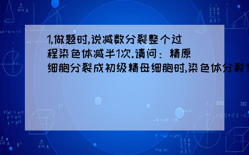 1,做题时,说减数分裂整个过程染色体减半1次.请问：精原细胞分裂成初级精母细胞时,染色体分裂1次,初级分裂成次级,又分裂