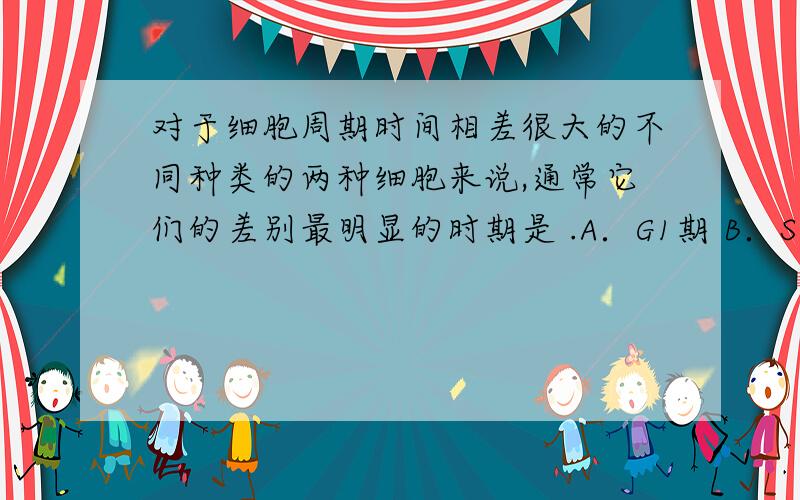 对于细胞周期时间相差很大的不同种类的两种细胞来说,通常它们的差别最明显的时期是 .A．G1期 B．S期 C．G2期 D．