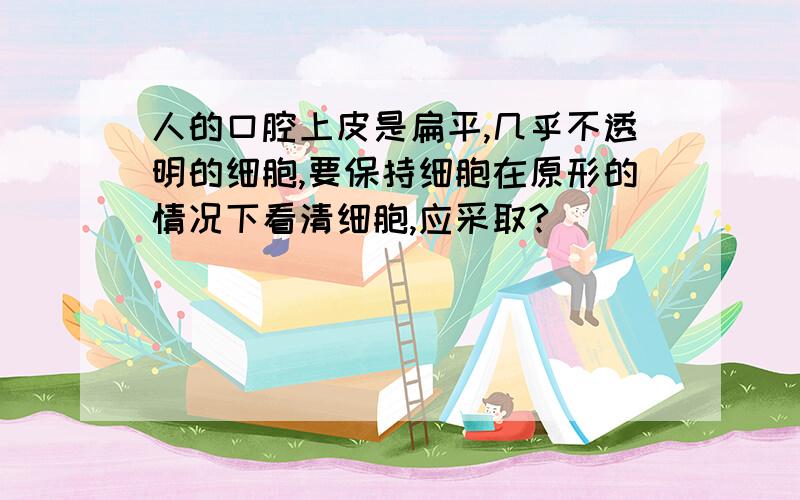 人的口腔上皮是扁平,几乎不透明的细胞,要保持细胞在原形的情况下看清细胞,应采取?