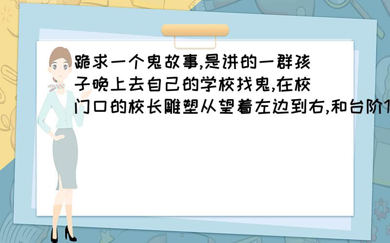 跪求一个鬼故事,是讲的一群孩子晚上去自己的学校找鬼,在校门口的校长雕塑从望着左边到右,和台阶12变成1