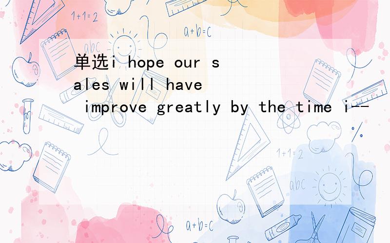 单选i hope our sales will have improve greatly by the time i--