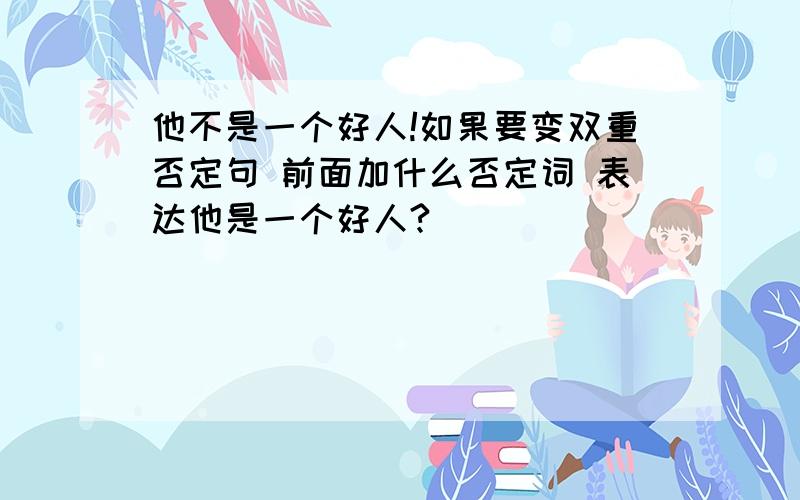 他不是一个好人!如果要变双重否定句 前面加什么否定词 表达他是一个好人?