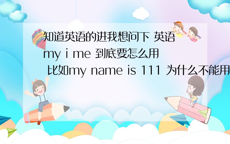 知道英语的进我想问下 英语 my i me 到底要怎么用 比如my name is 111 为什么不能用i 或者me 要